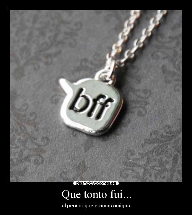 Que tonto fui... - al pensar que eramos amigos.
