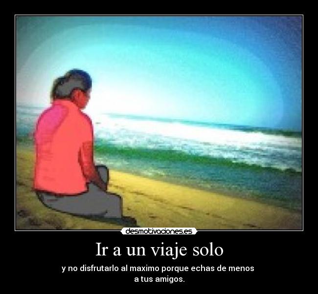 Ir a un viaje solo - y no disfrutarlo al maximo porque echas de menos
a tus amigos.