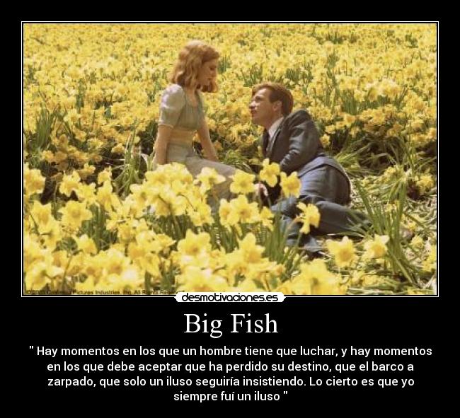 Big Fish - Hay momentos en los que un hombre tiene que luchar, y hay momentos
en los que debe aceptar que ha perdido su destino, que el barco a
zarpado, que solo un iluso seguiría insistiendo. Lo cierto es que yo
siempre fuí un iluso