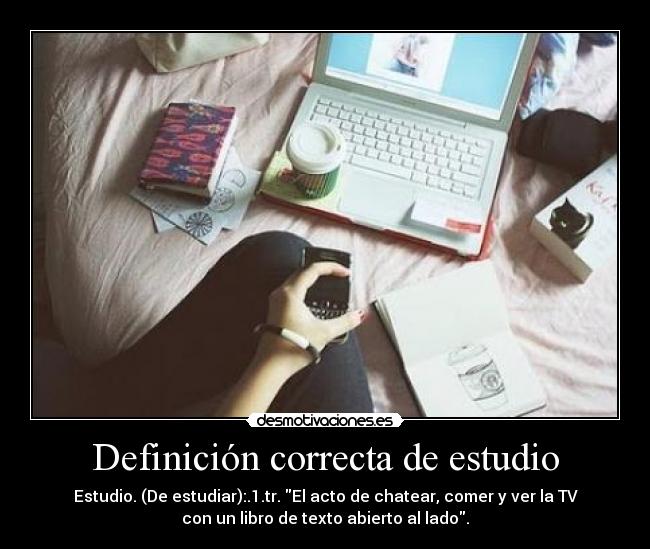 Definición correcta de estudio - Estudio. (De estudiar):.1.tr. El acto de chatear, comer y ver la TV
con un libro de texto abierto al lado.
