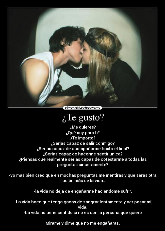 ¿Te gusto? - ¿Me quieres?
¿Qué soy para ti?
¿Te importo?
¿Serias capaz de salir conmigo?
¿Serias capaz de acompañarme hasta el final?
¿Serias capaz de hacerme sentir unica?
¿Piensas que realmente serias capaz de cotestarme a todas las
preguntas sinceramente?
-yo mas bien creo que en muchas preguntas me mentiras y que seras otra
ilución más de la vida..
-la vida no deja de engañarme haciendome sufrir.
-La vida hace que tenga ganas de sangrar lentamente y ver pasar mi
vida.
-La vida no tiene sentido si no es con la persona que quiero
Mirame y dime que no me engañaras.