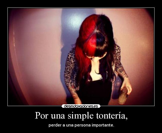 Por una simple tontería, - perder a una persona importante.