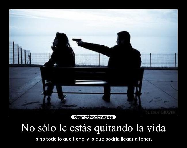 No sólo le estás quitando la vida - sino todo lo que tiene, y lo que podría llegar a tener.