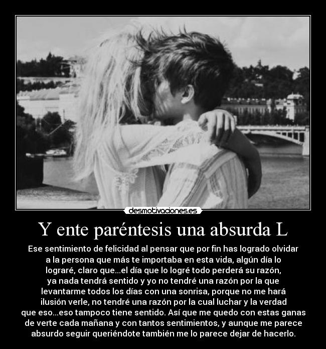Y ente paréntesis una absurda L - Ese sentimiento de felicidad al pensar que por fin has logrado olvidar
a la persona que más te importaba en esta vida, algún día lo
lograré, claro que...el día que lo logré todo perderá su razón,
ya nada tendrá sentido y yo no tendré una razón por la que
levantarme todos los días con una sonrisa, porque no me hará
ilusión verle, no tendré una razón por la cual luchar y la verdad
que eso...eso tampoco tiene sentido. Así que me quedo con estas ganas
de verte cada mañana y con tantos sentimientos, y aunque me parece
absurdo seguir queriéndote también me lo parece dejar de hacerlo.
