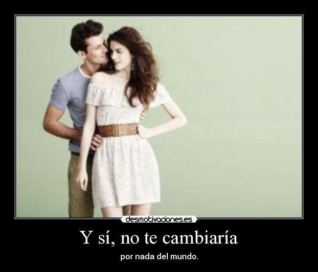 Y sí, no te cambiaría -