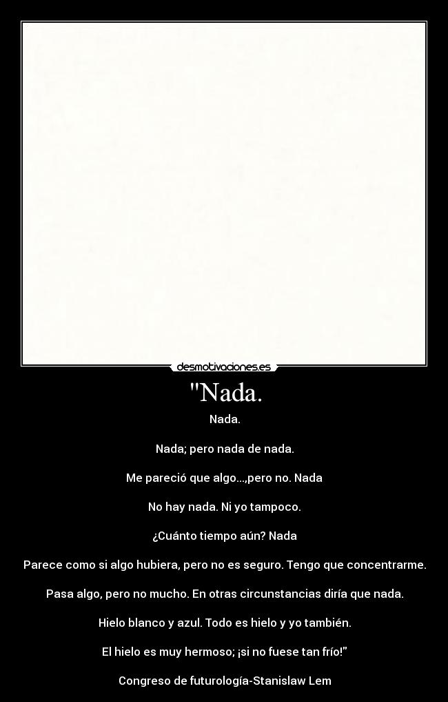 Nada. - Nada.
Nada; pero nada de nada.
Me pareció que algo...,pero no. Nada
No hay nada. Ni yo tampoco.
¿Cuánto tiempo aún? Nada
Parece como si algo hubiera, pero no es seguro. Tengo que concentrarme.
Pasa algo, pero no mucho. En otras circunstancias diría que nada.
Hielo blanco y azul. Todo es hielo y yo también.
El hielo es muy hermoso; ¡si no fuese tan frío!
Congreso de futurología-Stanislaw Lem