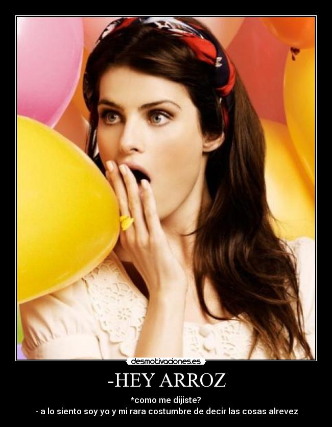 -HEY ARROZ - *como me dijiste?
- a lo siento soy yo y mi rara costumbre de decir las cosas alrevez
