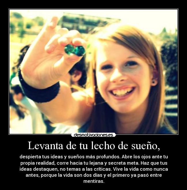 Levanta de tu lecho de sueño, - despierta tus ideas y sueños más profundos. Abre los ojos ante tu
propia realidad, corre hacia tu lejana y secreta meta. Haz que tus
ideas destaquen, no temas a las críticas. Vive la vida como nunca
antes, porque la vida son dos días y el primero ya pasó entre
mentiras.