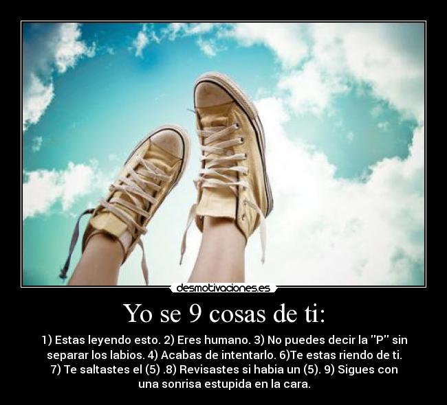 Yo se 9 cosas de ti: - 1) Estas leyendo esto. 2) Eres humano. 3) No puedes decir la P sin
separar los labios. 4) Acabas de intentarlo. 6)Te estas riendo de ti.
7) Te saltastes el (5) .8) Revisastes si habia un (5). 9) Sigues con
una sonrisa estupida en la cara.