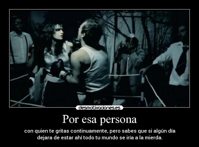 Por esa persona - con quien te gritas continuamente, pero sabes que si algún día
dejara de estar ahí todo tu mundo se iría a la mierda.