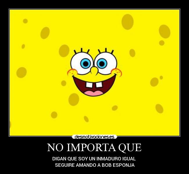 NO IMPORTA QUE - DIGAN QUE SOY UN INMADURO IGUAL 
SEGUIRE AMANDO A BOB ESPONJA