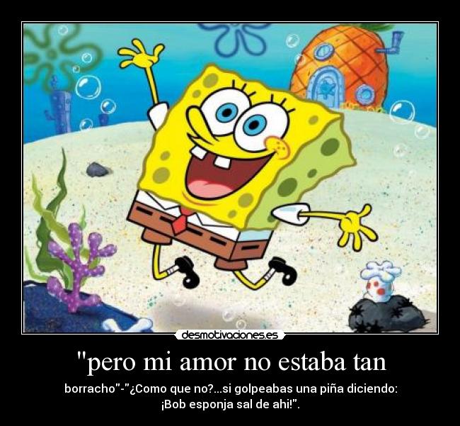 pero mi amor no estaba tan - borracho-¿Como que no?...si golpeabas una piña diciendo:
¡Bob esponja sal de ahi!.