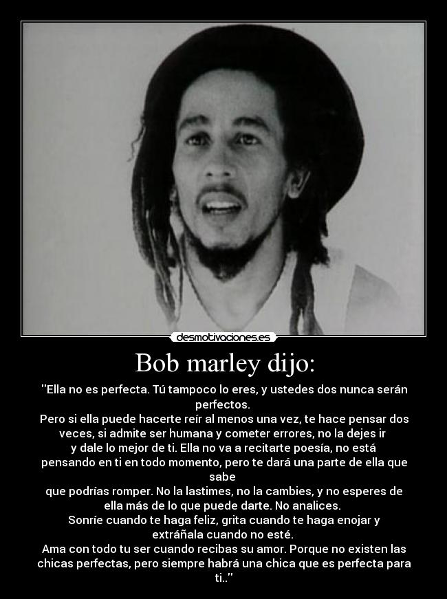 Bob marley dijo: - Ella no es perfecta. Tú tampoco lo eres, y ustedes dos nunca serán
perfectos. 
Pero si ella puede hacerte reír al menos una vez, te hace pensar dos
veces, si admite ser humana y cometer errores, no la dejes ir 
y dale lo mejor de ti. Ella no va a recitarte poesía, no está
pensando en ti en todo momento, pero te dará una parte de ella que
sabe 
que podrías romper. No la lastimes, no la cambies, y no esperes de
ella más de lo que puede darte. No analices. 
Sonríe cuando te haga feliz, grita cuando te haga enojar y
extráñala cuando no esté. 
Ama con todo tu ser cuando recibas su amor. Porque no existen las
chicas perfectas, pero siempre habrá una chica que es perfecta para
ti..