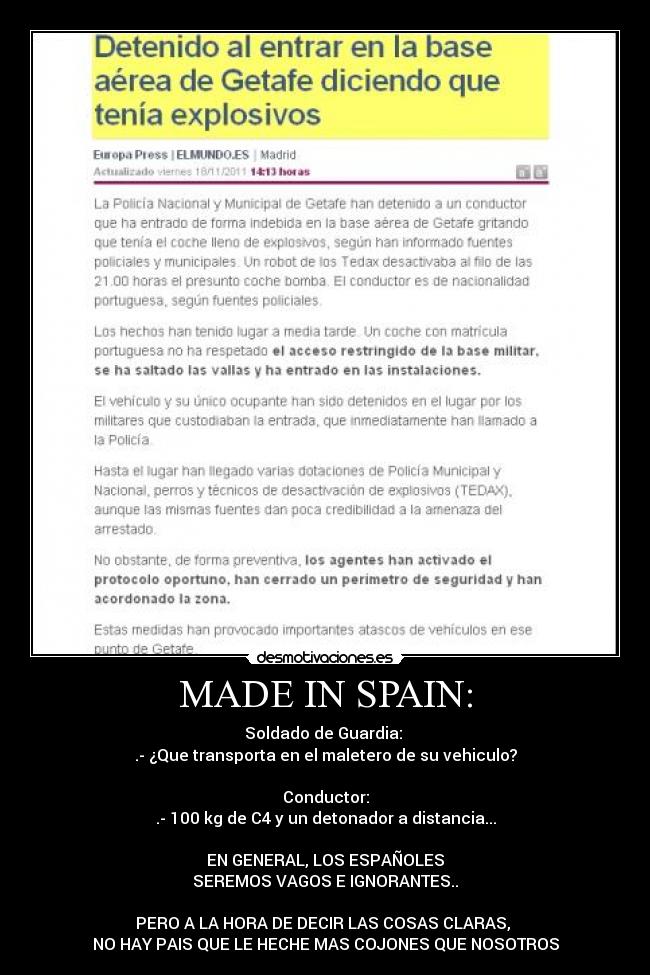 MADE IN SPAIN: - Soldado de Guardia: 
.- ¿Que transporta en el maletero de su vehiculo?

Conductor:
.- 100 kg de C4 y un detonador a distancia...

EN GENERAL, LOS ESPAÑOLES
SEREMOS VAGOS E IGNORANTES..

PERO A LA HORA DE DECIR LAS COSAS CLARAS, 
NO HAY PAIS QUE LE HECHE MAS COJONES QUE NOSOTROS
