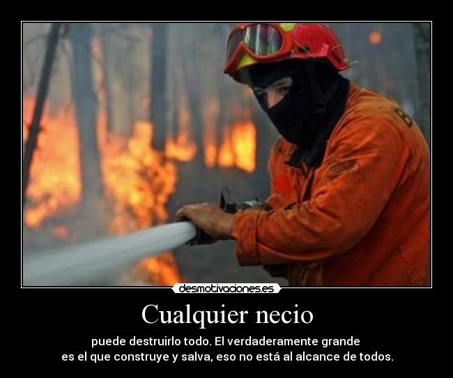 Cualquier necio - puede destruirlo todo. El verdaderamente grande
es el que construye y salva, eso no está al alcance de todos.