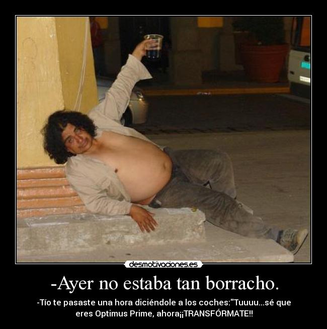 -Ayer no estaba tan borracho. - -Tío te pasaste una hora diciéndole a los coches:Tuuuu...sé que
eres Optimus Prime, ahora¡¡TRANSFÓRMATE!!