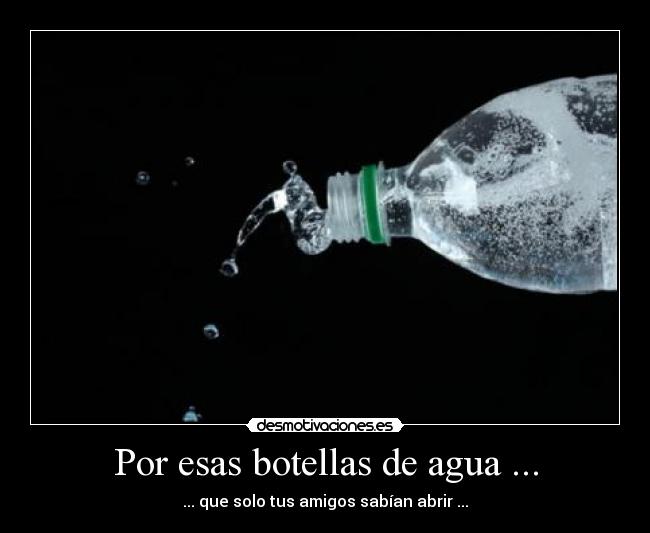 Por esas botellas de agua ... - ... que solo tus amigos sabían abrir ...