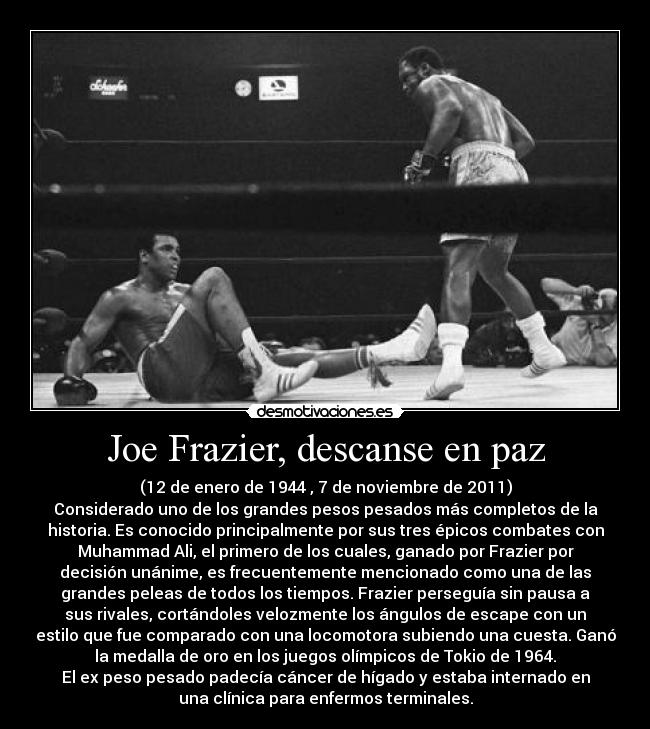 Joe Frazier, descanse en paz - (12 de enero de 1944 , 7 de noviembre de 2011)
Considerado uno de los grandes pesos pesados más completos de la
historia. Es conocido principalmente por sus tres épicos combates con
Muhammad Ali, el primero de los cuales, ganado por Frazier por
decisión unánime, es frecuentemente mencionado como una de las
grandes peleas de todos los tiempos. Frazier perseguía sin pausa a
sus rivales, cortándoles velozmente los ángulos de escape con un
estilo que fue comparado con una locomotora subiendo una cuesta. Ganó
la medalla de oro en los juegos olímpicos de Tokio de 1964.
El ex peso pesado padecía cáncer de hígado y estaba internado en
una clínica para enfermos terminales.