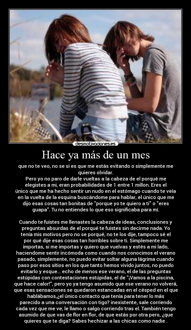 Hace ya más de un mes - que no te veo, no se si es que me estás evitando o simplemente me
quieres olvidar.
Pero yo no paro de darle vueltas a la cabeza de el porqué me
elegistes a mi, eran probabilidades de 1 entre 1 millon. Eres el
único que me ha hecho sentir un nudo en el estómago cuando te veía
en la vuelta de la esquina buscándome para hablar, el único que me
dijo esas cosas tan bonitas de porque yo te quiero a ti o eres
guapa. Tu no entiendes lo que eso significaba para mí.
Cuando te fuistes me llenastes la cabeza de ideas, conclusiones y
preguntas absurdas de el porqué te fuistes sin decirme nada. Yo
tenía mis motivos pero no se porqué, no te los dije, tampoco sé el
por qué dije esas cosas tan horribles sobre ti. Simplemente me
importas, si me importas y quiero que vuelvas y estés a mi lado,
haciendome sentir incómoda como cuando nos conocimos el verano
pasado, simplemente, no puedo evitar soltar alguna lágrima cuando
paso por esos sitios en los que tanto hemos vivido juntos, no puedo
evitarlo y esque... echo de menos ese verano, el de las preguntas
estúpidas con contestaciones estúpidas, el de ¡Vamos a la piscina,
que hace calor!, pero yo ya tengo asumido que ese verano no volverá,
que esas sensaciones se quedaron estancadas en el césped en el que
hablábamos,¿el único contacto que tenía para tener lo más
parecido a una conversación con tigo? inexistente, sale corriendo
cada vez que me ve, le llamo o salgo corriendo tras el. También tengo
asumido de que vas de flor en flor, de que estás por otra pero, ¿que
quieres que te diga? Sabes hechizar a las chicas como nadie♥.