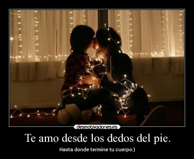 Te amo desde los dedos del pie. - Hasta donde termine tu cuerpo:)