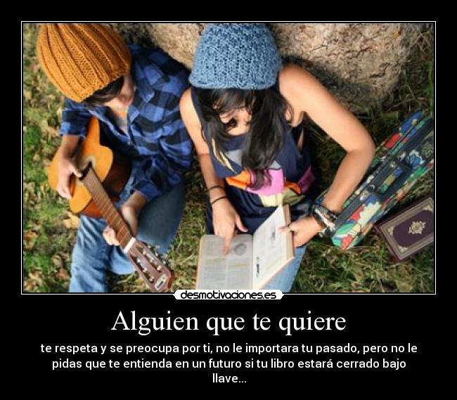 Alguien que te quiere - te respeta y se preocupa por ti, no le importara tu pasado, pero no le
pidas que te entienda en un futuro si tu libro estará cerrado bajo
llave...