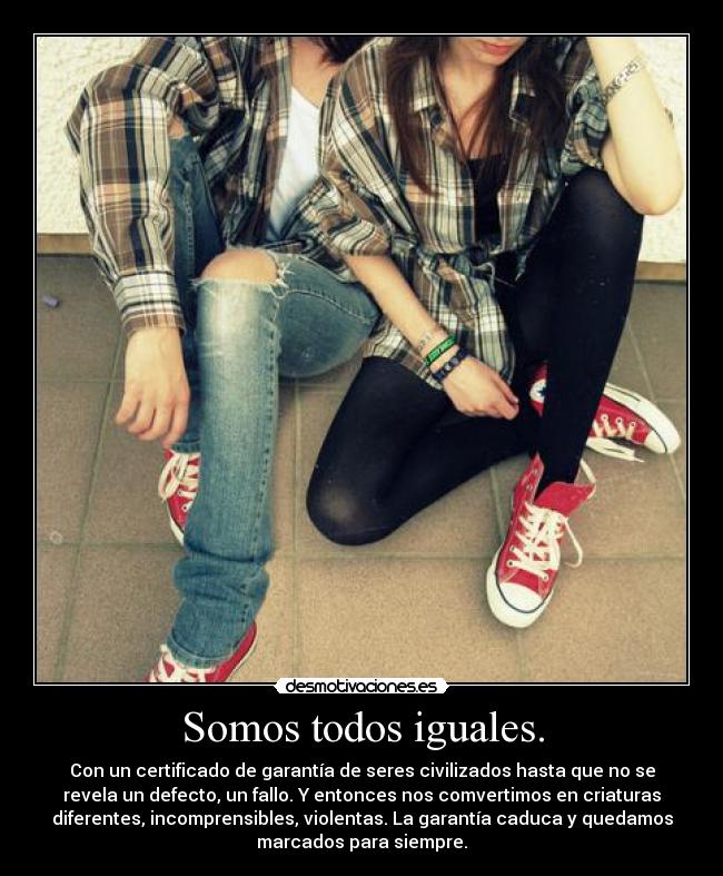Somos todos iguales. - Con un certificado de garantía de seres civilizados hasta que no se
revela un defecto, un fallo. Y entonces nos comvertimos en criaturas
diferentes, incomprensibles, violentas. La garantía caduca y quedamos
marcados para siempre.