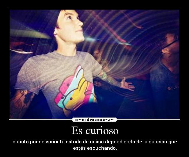 Es curioso - cuanto puede variar tu estado de animo dependiendo de la canción que
estés escuchando.