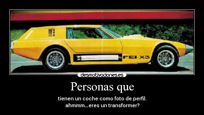 Personas que - tienen un coche como foto de perfil.
ahmmm…eres un transformer?