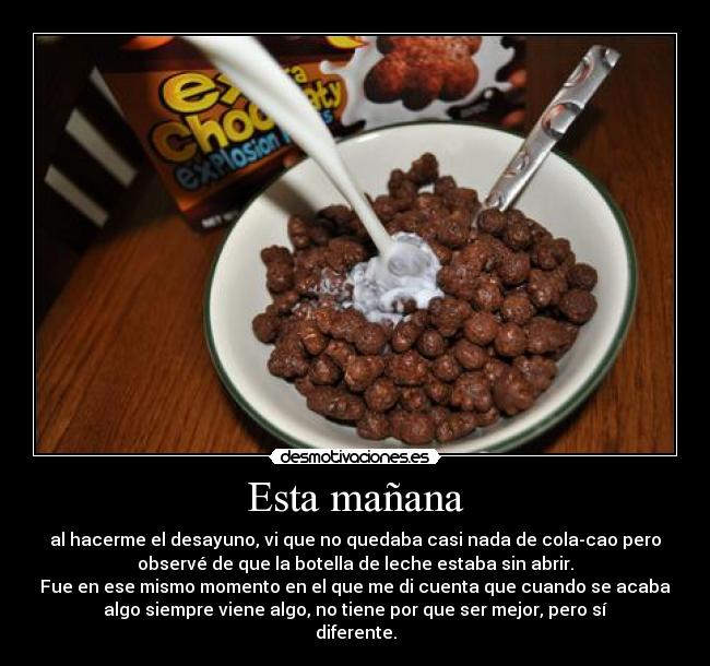 Esta mañana - al hacerme el desayuno, vi que no quedaba casi nada de cola-cao pero
observé de que la botella de leche estaba sin abrir.
Fue en ese mismo momento en el que me di cuenta que cuando se acaba
algo siempre viene algo, no tiene por que ser mejor, pero sí
diferente.