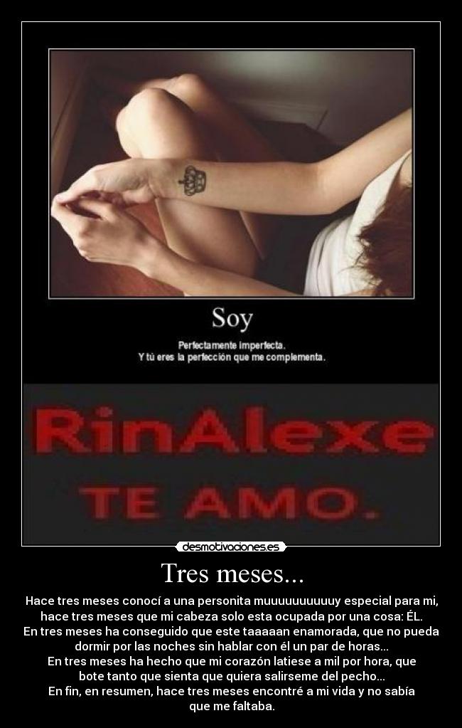 Tres meses... - Hace tres meses conocí a una personita muuuuuuuuuuy especial para mi,
hace tres meses que mi cabeza solo esta ocupada por una cosa: ÉL.
En tres meses ha conseguido que este taaaaan enamorada, que no pueda
dormir por las noches sin hablar con él un par de horas...
En tres meses ha hecho que mi corazón latiese a mil por hora, que
bote tanto que sienta que quiera salirseme del pecho...
En fin, en resumen, hace tres meses encontré a mi vida y no sabía
que me faltaba.