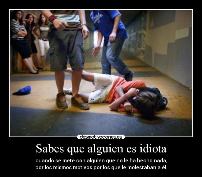 Sabes que alguien es idiota - cuando se mete con alguien que no le ha hecho nada,
por los mismos motivos por los que le molestaban a él.