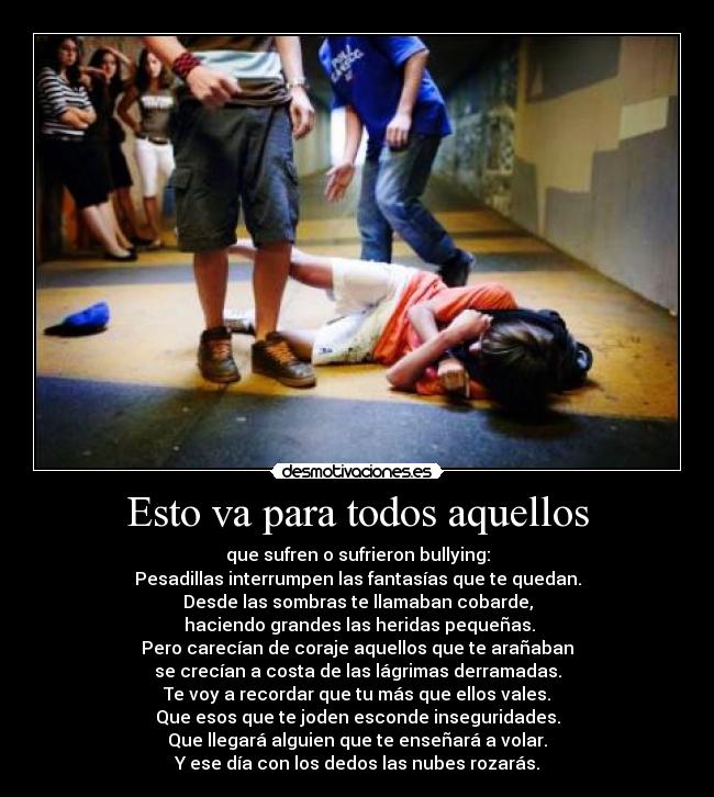Esto va para todos aquellos - que sufren o sufrieron bullying:
Pesadillas interrumpen las fantasías que te quedan.
Desde las sombras te llamaban cobarde,
 haciendo grandes las heridas pequeñas.
Pero carecían de coraje aquellos que te arañaban
se crecían a costa de las lágrimas derramadas.
Te voy a recordar que tu más que ellos vales.
Que esos que te joden esconde inseguridades.
Que llegará alguien que te enseñará a volar.
Y ese día con los dedos las nubes rozarás.
