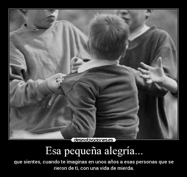 Esa pequeña alegría... - que sientes, cuando te imaginas en unos años a esas personas que se
rieron de ti, con una vida de mierda.