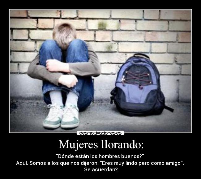 Mujeres llorando: - Dónde están los hombres buenos?
Aquí. Somos a los que nos dijeron Eres muy lindo pero como amigo.
Se acuerdan?