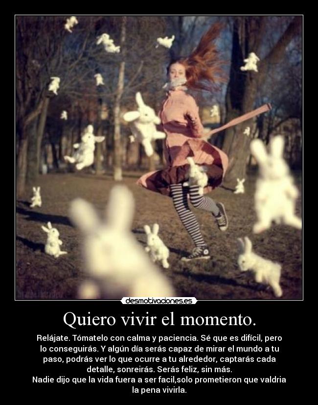Quiero vivir el momento. - Relájate. Tómatelo con calma y paciencia. Sé que es difícil, pero
lo conseguirás. Y algún día serás capaz de mirar el mundo a tu
paso, podrás ver lo que ocurre a tu alrededor, captarás cada
detalle, sonreirás. Serás feliz, sin más.
Nadie dijo que la vida fuera a ser facil,solo prometieron que valdria
la pena vivirla.