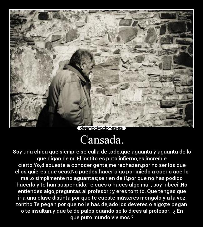 Cansada. - Soy una chica que siempre se calla de todo,que aguanta y aguanta de lo
que digan de mí.El instito es puto infierno,es increíble
cierto.Yo,dispuesta a conocer gente;me rechazan,por no ser los que
ellos quieres que seas.No puedes hacer algo por miedo a caer o acerlo
mal,o simplimente no aguantas;se rien de tí,por que no has podido
hacerlo y te han suspendido.Te caes o haces algo mal ; soy inbecil.No
entiendes algo,preguntas al profesor ; y eres tontito. Que tengas que
ir a una clase distinta por que te cueste más;eres mongolo y a la vez
tontito.Te pegan por que no le has dejado los deveres o algo;te pegan
o te insultan,y que te de palos cuando se lo dices al profesor.  ¿ En
que puto mundo vivimos ?