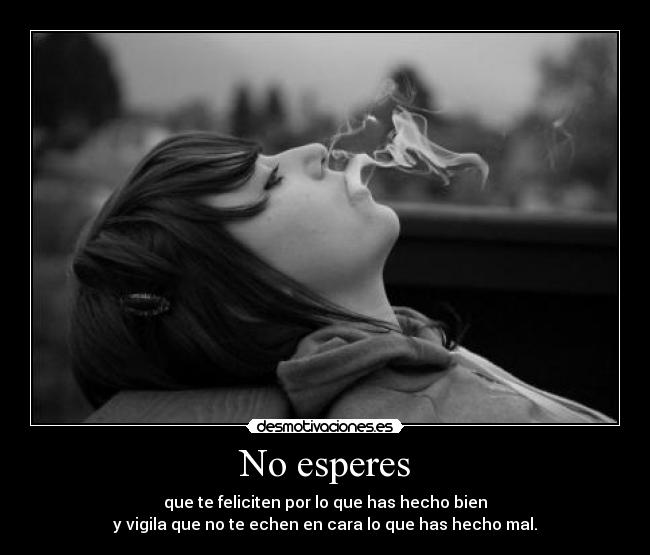 No esperes - que te feliciten por lo que has hecho bien
y vigila que no te echen en cara lo que has hecho mal.