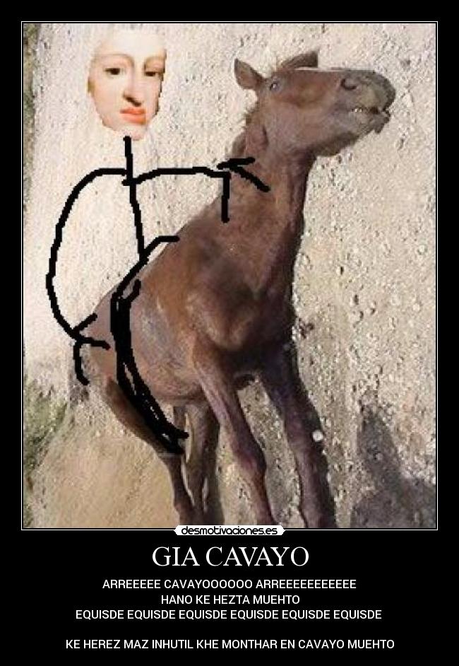 GIA CAVAYO - ARREEEEE CAVAYOOOOOO ARREEEEEEEEEEE
HANO KE HEZTA MUEHTO
EQUISDE EQUISDE EQUISDE EQUISDE EQUISDE EQUISDE
KE HEREZ MAZ INHUTIL KHE MONTHAR EN CAVAYO MUEHTO
