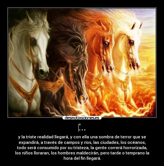 ‎... - y la triste realidad llegará, y con ella una sombra de terror que se
expandirá, a través de campos y ríos, las ciudades, los océanos,
todo será consumido por su tristeza, la gente correrá horrorizada,
los niños lloraran, los hombres maldecirán, pero tarde o temprano la
hora del fin llegará.