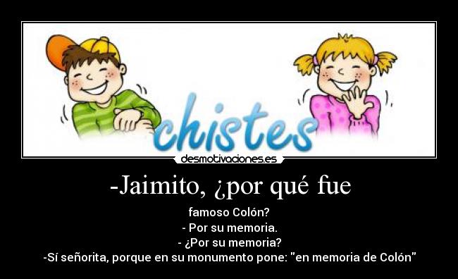 -Jaimito, ¿por qué fue - famoso Colón?
- Por su memoria.
- ¿Por su memoria?
-Sí señorita, porque en su monumento pone: en memoria de Colón