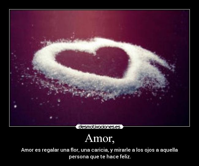 Amor, - Amor es regalar una flor, una caricia, y mirarle a los ojos a aquella
persona que te hace feliz.