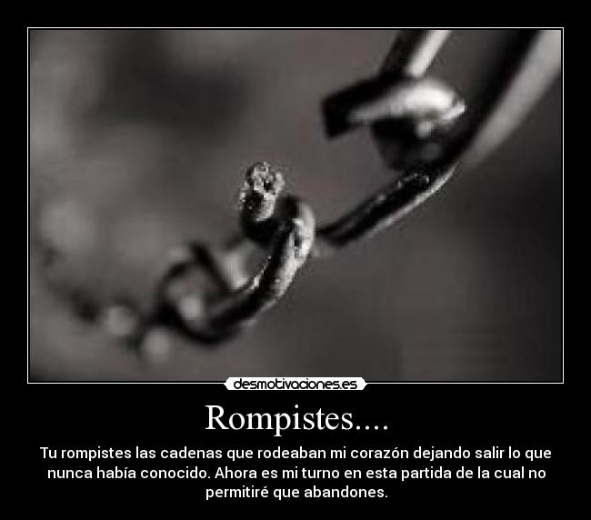 Rompistes.... - Tu rompistes las cadenas que rodeaban mi corazón dejando salir lo que
nunca había conocido. Ahora es mi turno en esta partida de la cual no
permitiré que abandones.