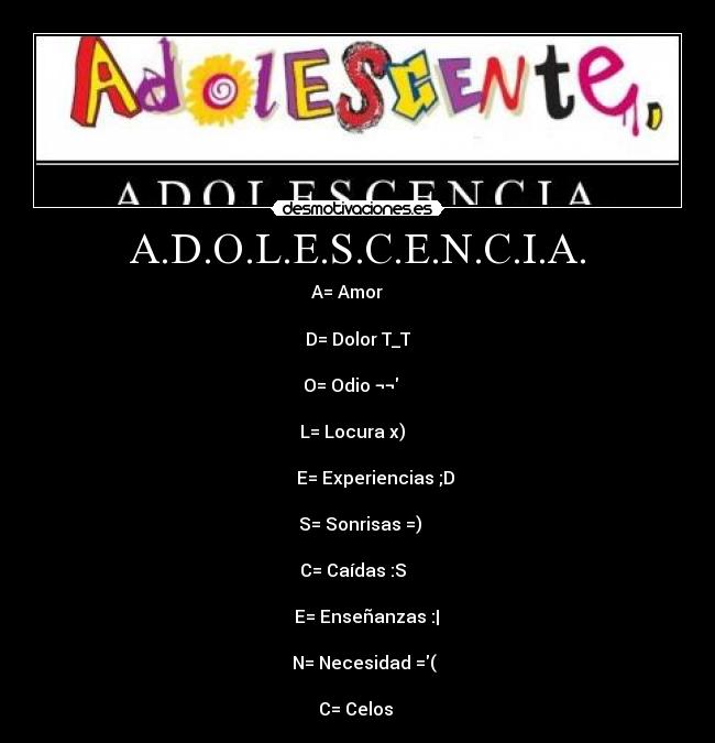 A.D.O.L.E.S.C.E.N.C.I.A. - A= Amor ♥   

D= Dolor T_T

O= Odio ¬¬   

 L= Locura x)   

        E= Experiencias ;D

 S= Sonrisas =)

C= Caídas :S  

    E= Enseñanzas :|

   N= Necesidad =(

C= Celos 