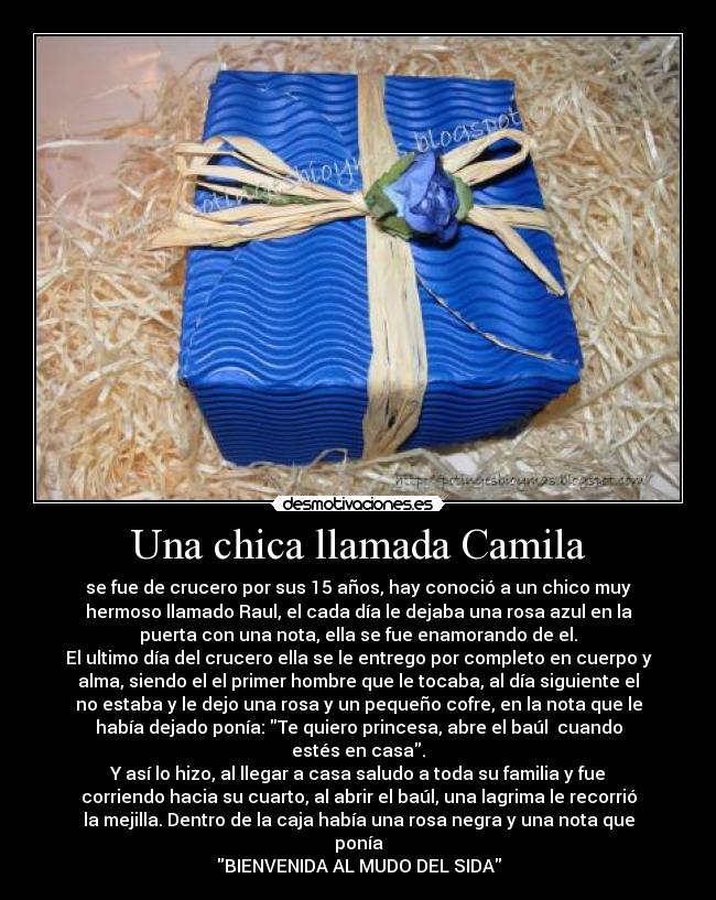 Una chica llamada Camila - se fue de crucero por sus 15 años, hay conoció a un chico muy
hermoso llamado Raul, el cada día le dejaba una rosa azul en la
puerta con una nota, ella se fue enamorando de el.
El ultimo día del crucero ella se le entrego por completo en cuerpo y
alma, siendo el el primer hombre que le tocaba, al día siguiente el
no estaba y le dejo una rosa y un pequeño cofre, en la nota que le
había dejado ponía: Te quiero princesa, abre el baúl cuando
estés en casa.
Y así lo hizo, al llegar a casa saludo a toda su familia y fue
corriendo hacia su cuarto, al abrir el baúl, una lagrima le recorrió
la mejilla. Dentro de la caja había una rosa negra y una nota que
ponía
BIENVENIDA AL MUDO DEL SIDA