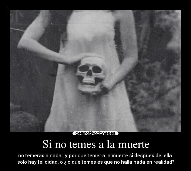 Si no temes a la muerte - no temerás a nada , y por que temer a la muerte si después de  ella 
solo hay felicidad, o ¿lo que temes es que no halla nada en realidad?