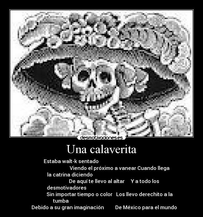 Una calaverita - Estaba walt-k sentado                                                 
                             Viendo el próximo a vanear Cuando llega
la catrina diciendo                                                   
                    De aquí te llevo al altar     Y a todo los
desmotivadores                                                        
             Sin importar tiempo o color   Los llevo derechito a la
tumba                                                                 
    Debido a su gran imaginación         De México para el mundo