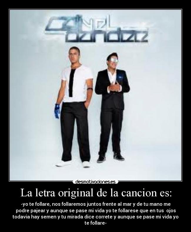La letra original de la cancion es: - -yo te follare, nos follaremos juntos frente al mar y de tu mano me
podre pajear y aunque se pase mi vida yo te follarese que en tus ojos
todavia hay semen y tu mirada dice correte y aunque se pase mi vida yo
te follare-