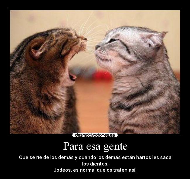 Para esa gente - Que se ríe de los demás y cuando los demás están hartos les saca los dientes.
Jodeos, es normal que os traten así.