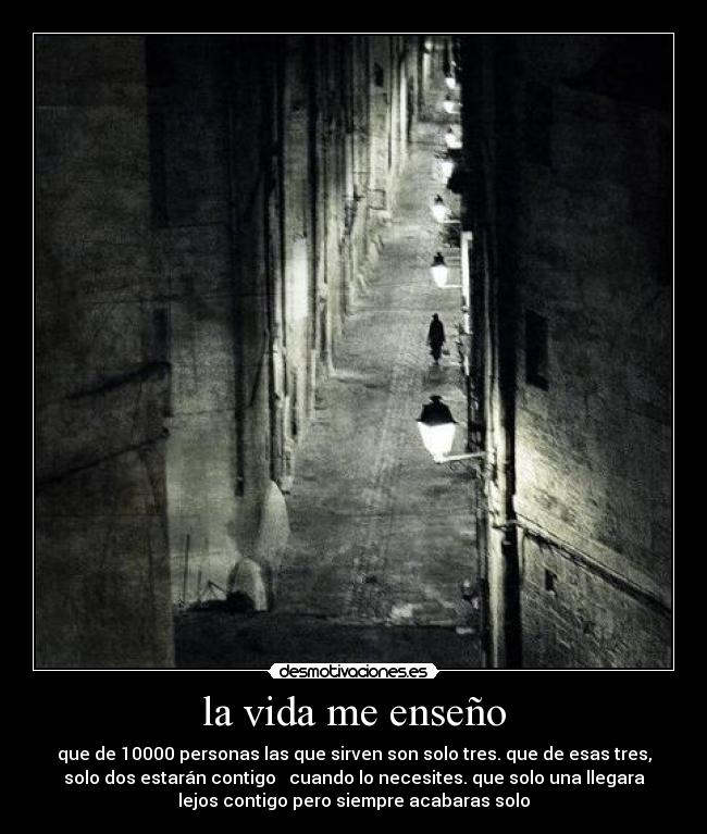 la vida me enseño - que de 10000 personas las que sirven son solo tres. que de esas tres,
solo dos estarán contigo cuando lo necesites. que solo una llegara
lejos contigo pero siempre acabaras solo