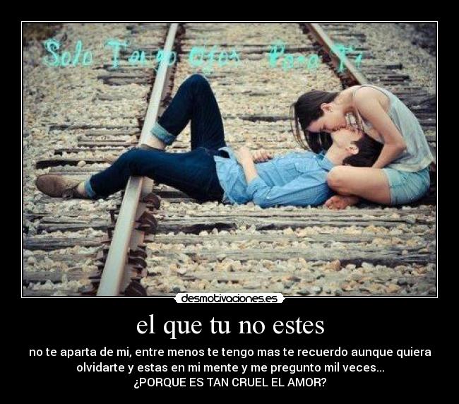 el que tu no estes - no te aparta de mi, entre menos te tengo mas te recuerdo aunque quiera
olvidarte y estas en mi mente y me pregunto mil veces...
¿PORQUE ES TAN CRUEL EL AMOR?